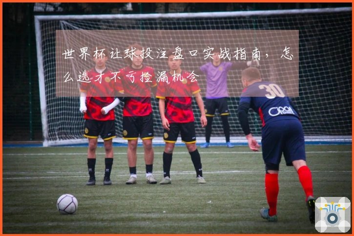 世界杯让球投注盘口实战指南，怎么选才不亏捡漏机会