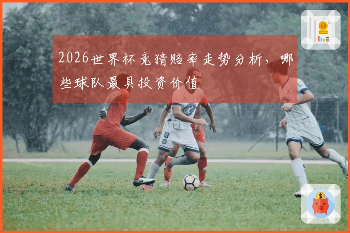2026世界杯竞猜赔率走势分析，哪些球队最具投资价值